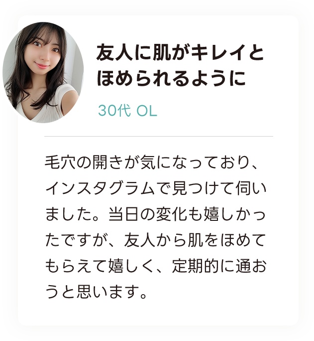 友人に肌がキレイとほめられるように 30代OL 毛穴の開きが気になっており、インスタグラムで見つけて伺いました。当日の変化も嬉しかったですが、友人から肌をほめてもらえて嬉しく、定期的に通おうと思います。