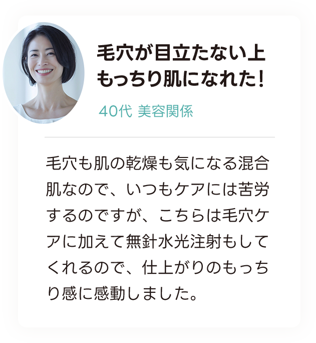毛穴が目立たない上 もっちり肌になれた！ 40代美容関係 毛穴も肌の乾燥も気になる混合肌なので、いつもケアには苦労するのですが、こちらは毛穴ケアに加えて無針水光注射もしてくれるので、仕上がりのもっちり感に感動しました。