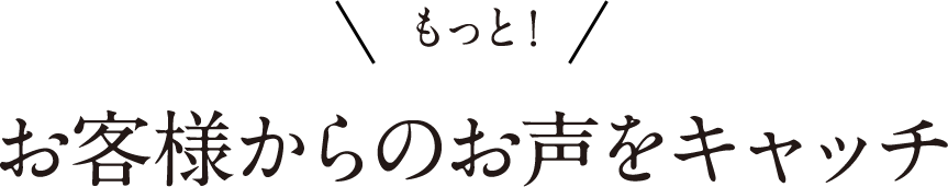 もっと！お客様からのお声をキャッチ