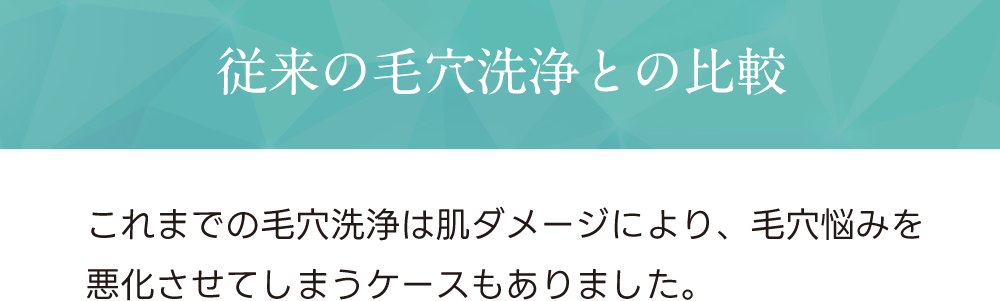 従来の毛穴洗浄との比較 これまでの毛穴洗浄は肌ダメージにより、毛穴悩みを悪化させてしまうケースもありました。