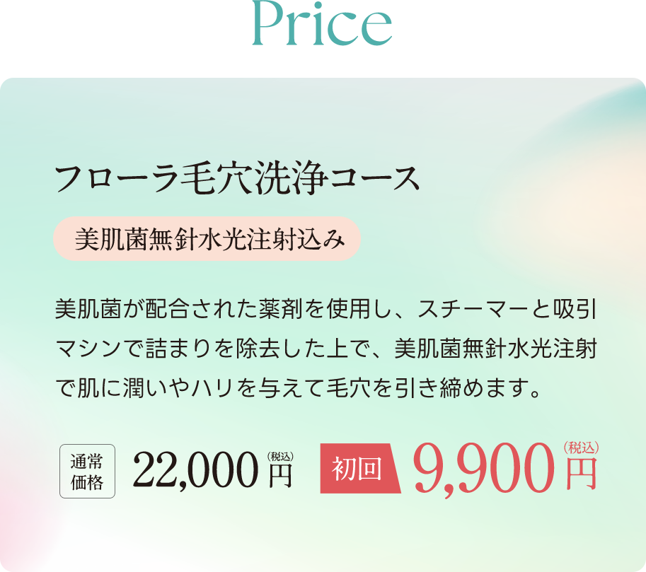 Price フローラ毛穴洗浄コース（美肌菌無ハリ水光注射込み） 美肌菌が配合された薬剤を使用し、スチーマーと吸引マシンで詰まりを除去した上で、美肌菌無針水光注射で肌に潤いやハリを与えて毛穴を引き締めます。通常価格22,000円（税込）が初回9,900円（税込）